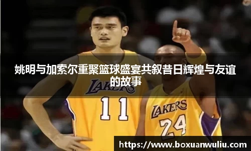 姚明与加索尔重聚篮球盛宴共叙昔日辉煌与友谊的故事