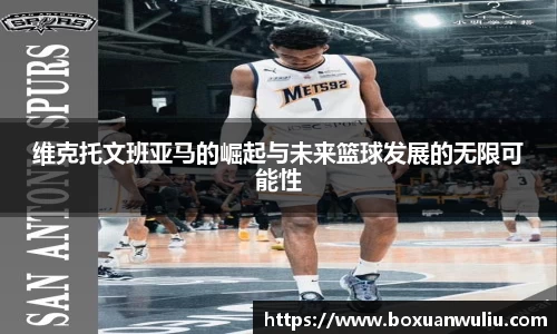 维克托文班亚马的崛起与未来篮球发展的无限可能性